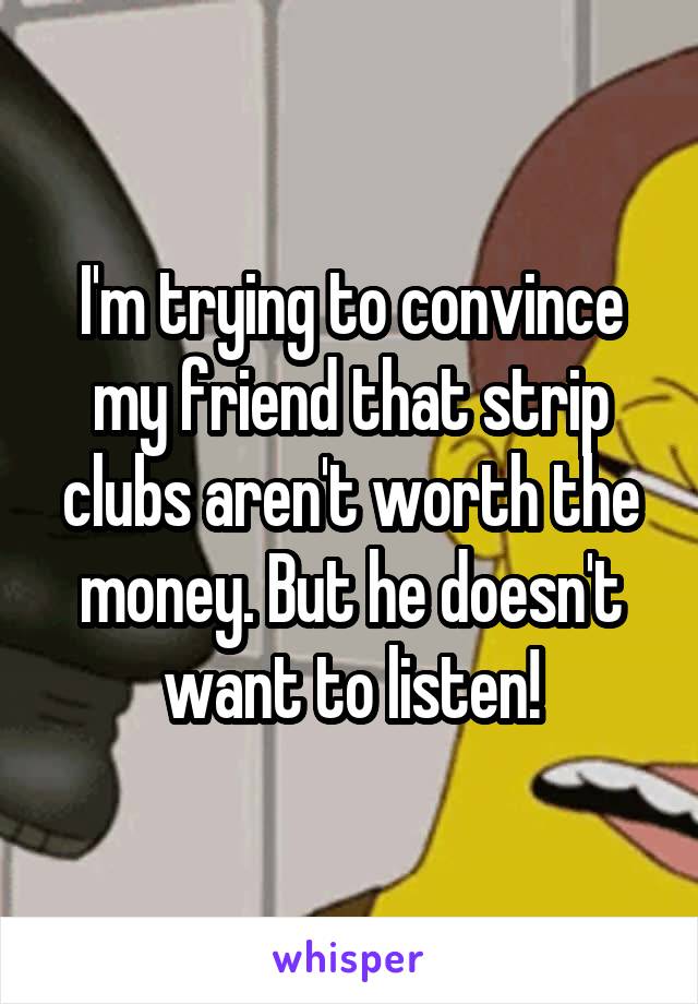 I'm trying to convince my friend that strip clubs aren't worth the money. But he doesn't want to listen!