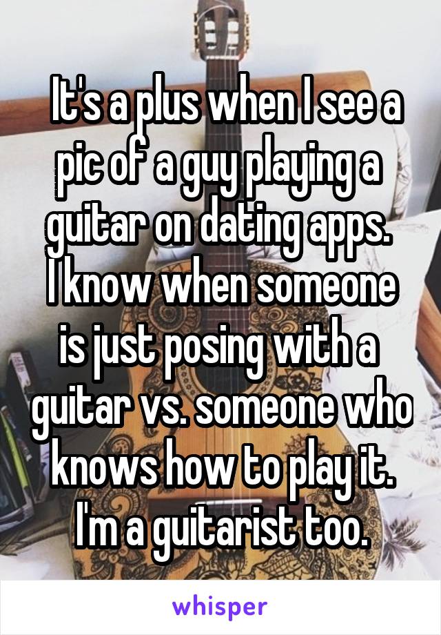  It's a plus when I see a pic of a guy playing a  guitar on dating apps. 
I know when someone is just posing with a  guitar vs. someone who knows how to play it.
I'm a guitarist too.