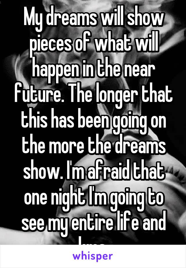 My dreams will show pieces of what will happen in the near future. The longer that this has been going on the more the dreams show. I'm afraid that one night I'm going to see my entire life and kms.