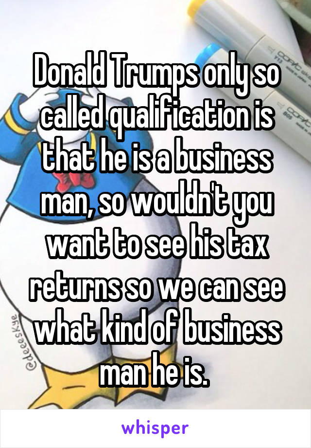 Donald Trumps only so called qualification is that he is a business man, so wouldn't you want to see his tax returns so we can see what kind of business man he is. 