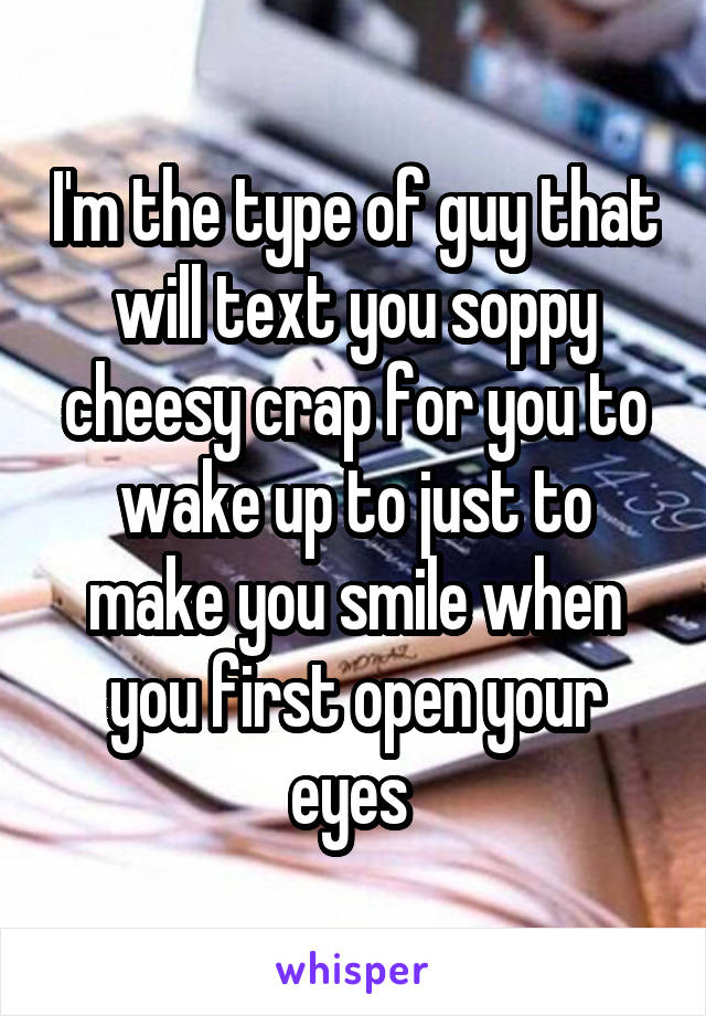 I'm the type of guy that will text you soppy cheesy crap for you to wake up to just to make you smile when you first open your eyes 