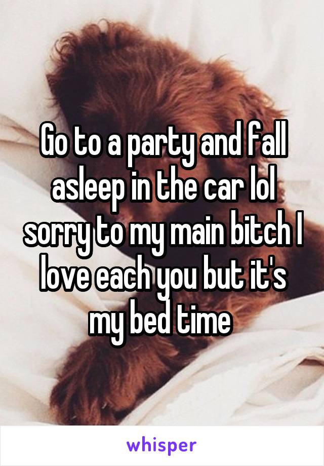 Go to a party and fall asleep in the car lol sorry to my main bitch I love each you but it's my bed time 