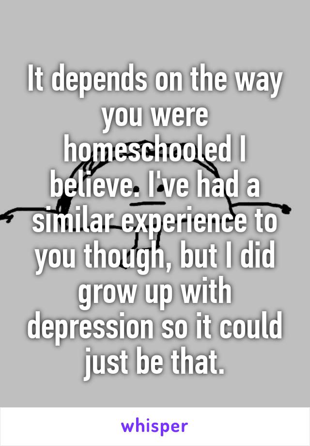 It depends on the way you were homeschooled I believe. I've had a similar experience to you though, but I did grow up with depression so it could just be that.