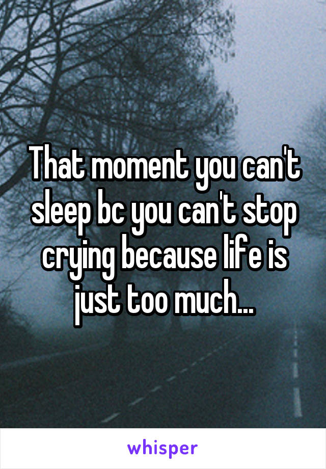 That moment you can't sleep bc you can't stop crying because life is just too much...