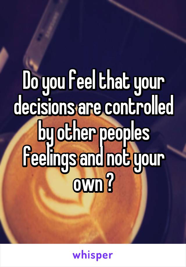 Do you feel that your decisions are controlled by other peoples feelings and not your own ?