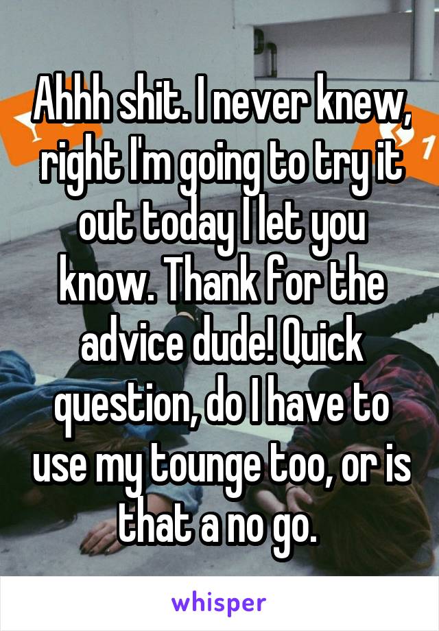 Ahhh shit. I never knew, right I'm going to try it out today I let you know. Thank for the advice dude! Quick question, do I have to use my tounge too, or is that a no go. 