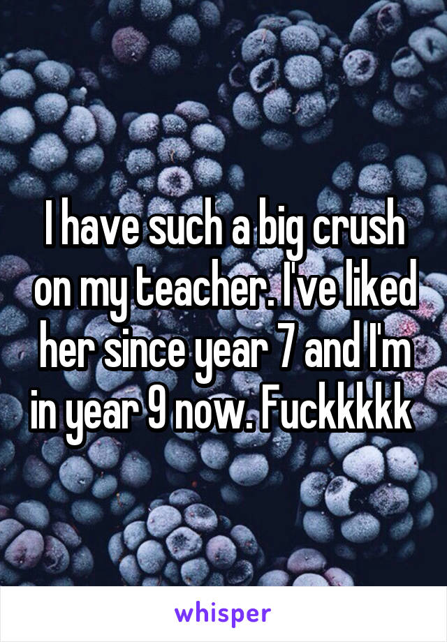 I have such a big crush on my teacher. I've liked her since year 7 and I'm in year 9 now. Fuckkkkk 