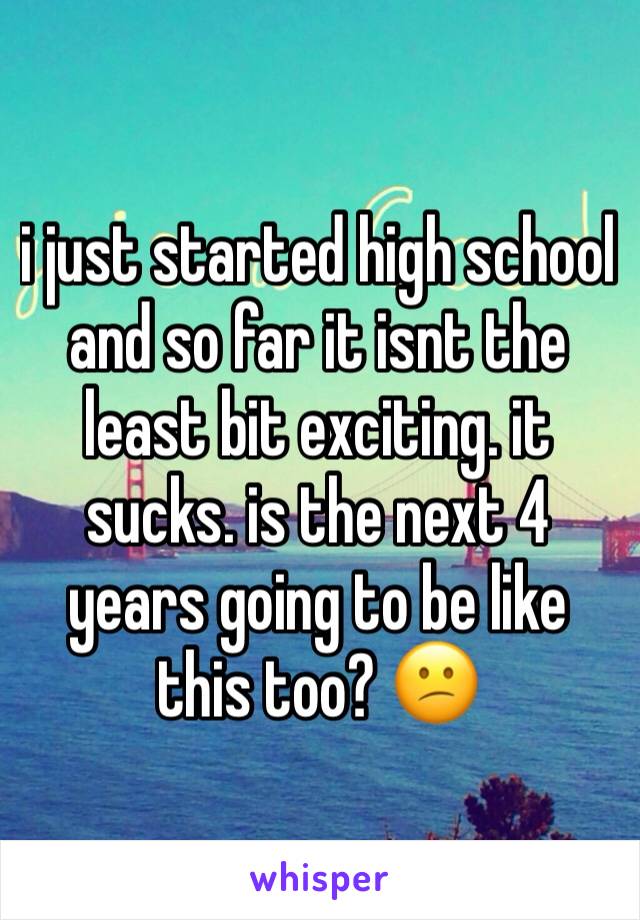 i just started high school and so far it isnt the least bit exciting. it sucks. is the next 4 years going to be like this too? 😕