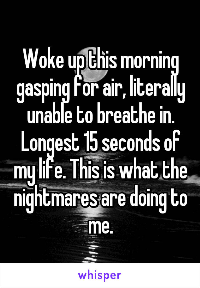 Woke up this morning gasping for air, literally unable to breathe in. Longest 15 seconds of my life. This is what the nightmares are doing to me.