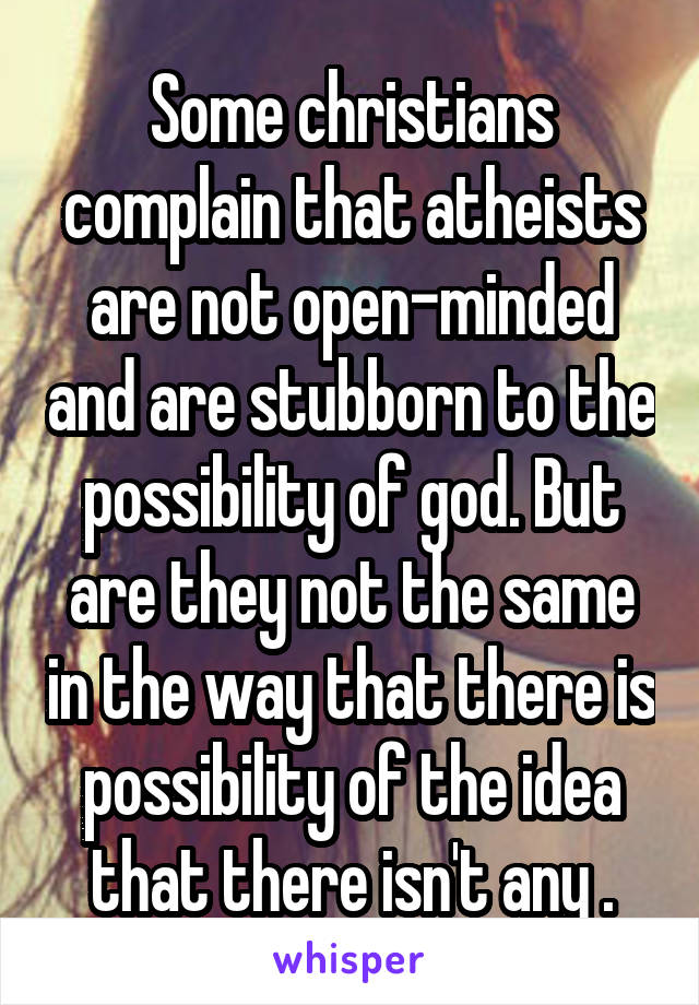 Some christians complain that atheists are not open-minded and are stubborn to the possibility of god. But are they not the same in the way that there is possibility of the idea that there isn't any .