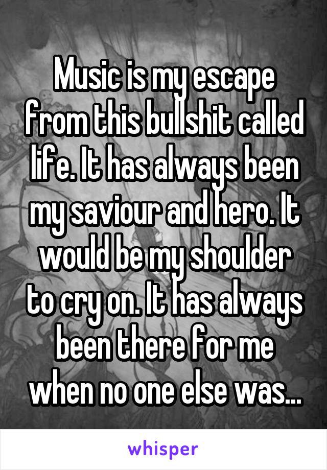 Music is my escape from this bullshit called life. It has always been my saviour and hero. It would be my shoulder to cry on. It has always been there for me when no one else was...