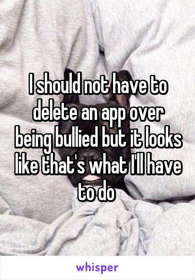 I should not have to delete an app over being bullied but it looks like that's what I'll have to do 