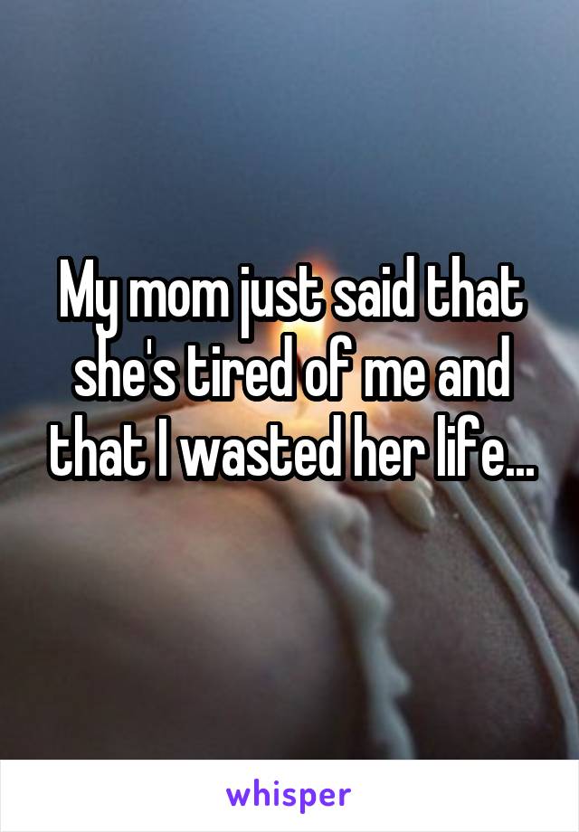 My mom just said that she's tired of me and that I wasted her life...
