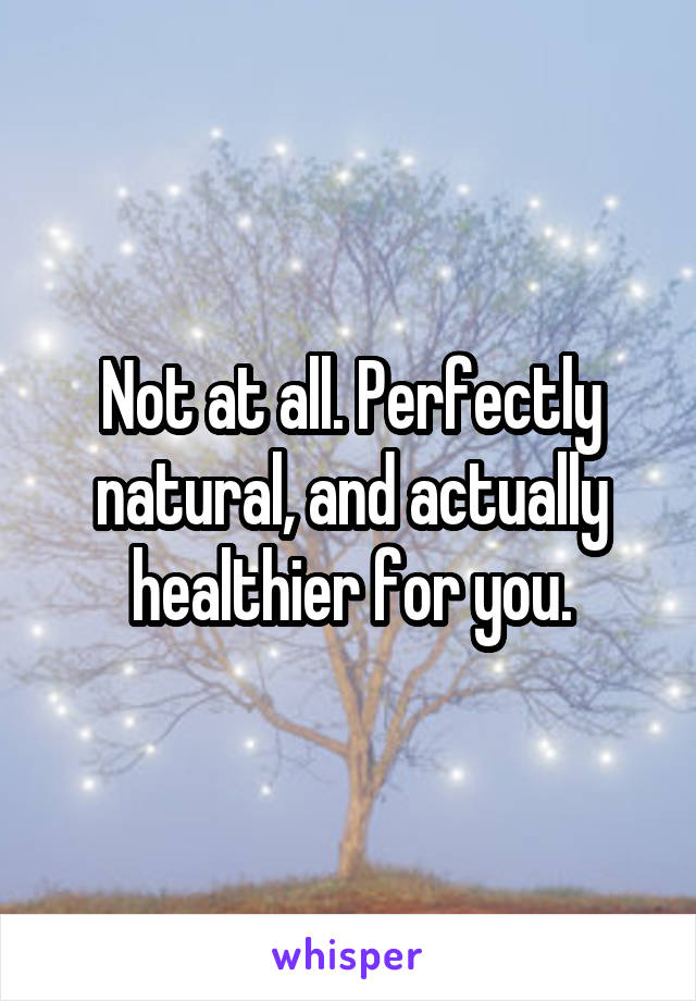 Not at all. Perfectly natural, and actually healthier for you.