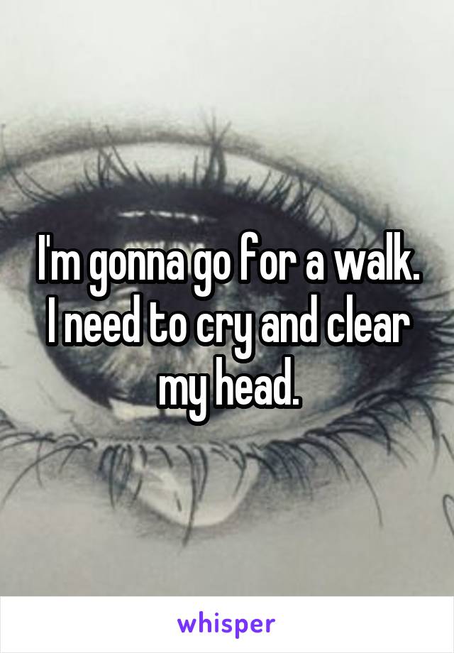 I'm gonna go for a walk. I need to cry and clear my head.