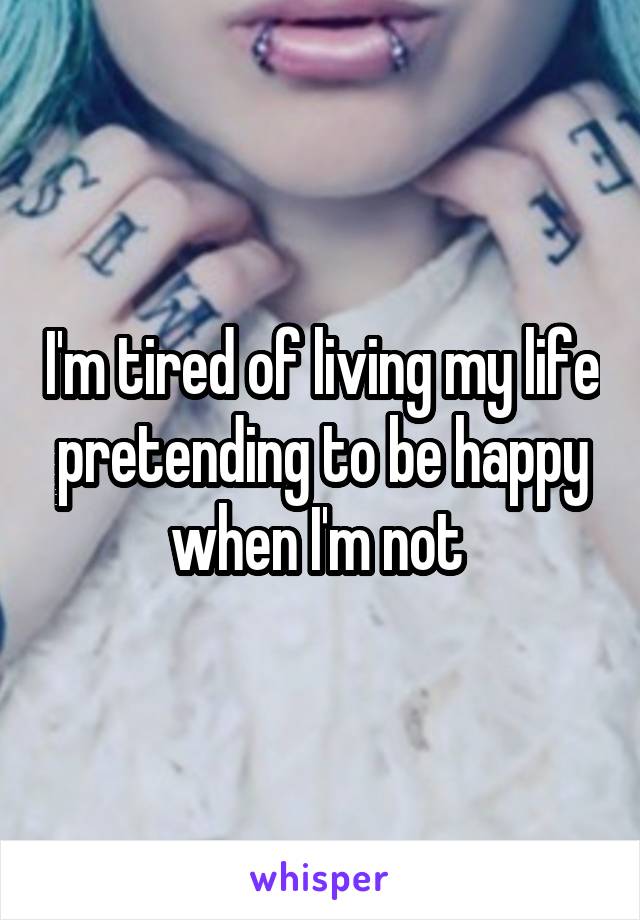 I'm tired of living my life pretending to be happy when I'm not 