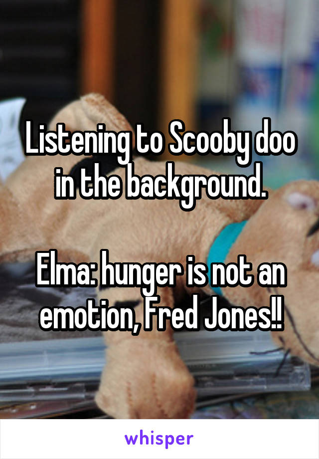 Listening to Scooby doo in the background.

Elma: hunger is not an emotion, Fred Jones!!