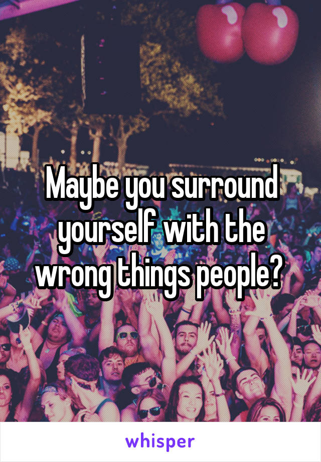 Maybe you surround yourself with the wrong things people? 
