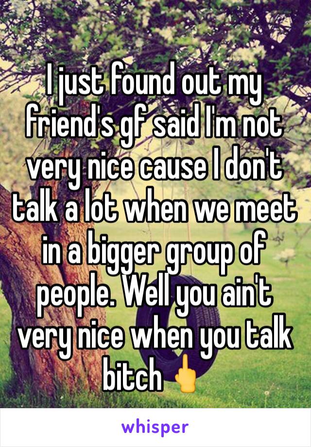 I just found out my friend's gf said I'm not very nice cause I don't talk a lot when we meet in a bigger group of people. Well you ain't very nice when you talk bitch🖕