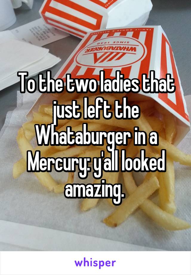 To the two ladies that just left the Whataburger in a Mercury: y'all looked amazing. 