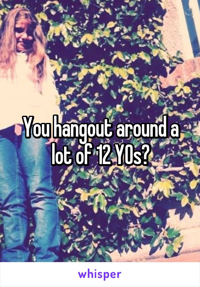 You hangout around a lot of 12 YOs?