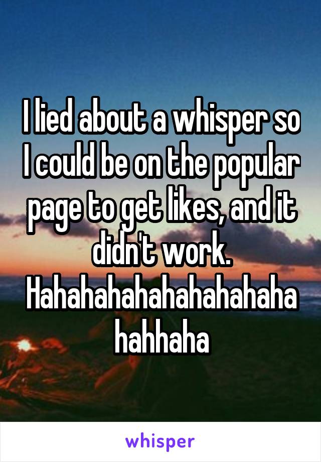 I lied about a whisper so I could be on the popular page to get likes, and it didn't work. Hahahahahahahahahahahahhaha