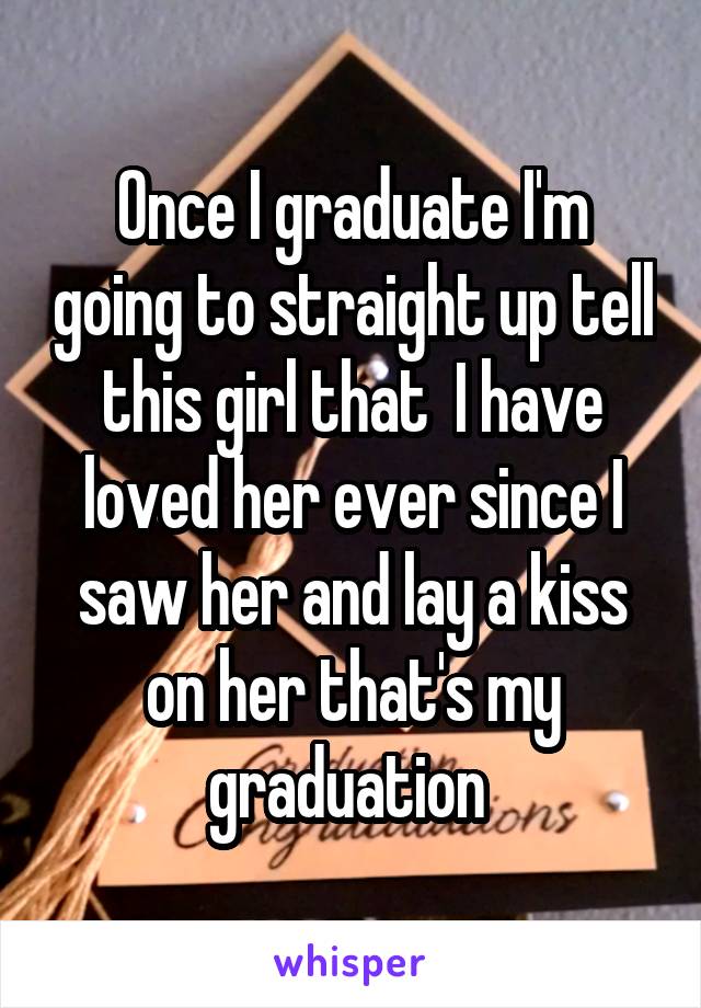 Once I graduate I'm going to straight up tell this girl that  I have loved her ever since I saw her and lay a kiss on her that's my graduation 