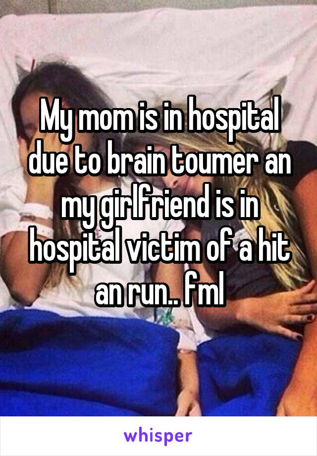 My mom is in hospital due to brain toumer an my girlfriend is in hospital victim of a hit an run.. fml
