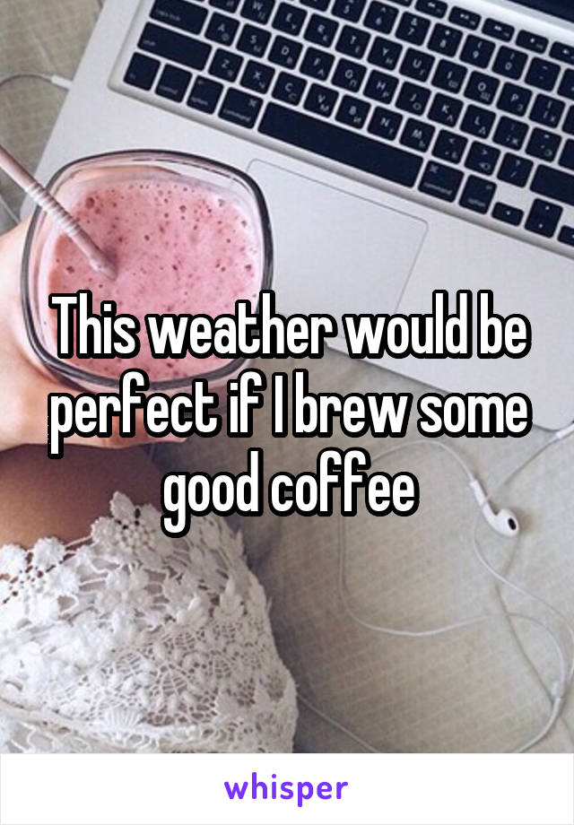 This weather would be perfect if I brew some good coffee