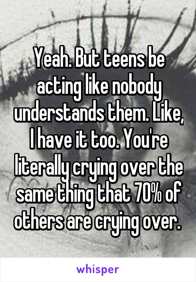 Yeah. But teens be acting like nobody understands them. Like, I have it too. You're literally crying over the same thing that 70% of others are crying over. 