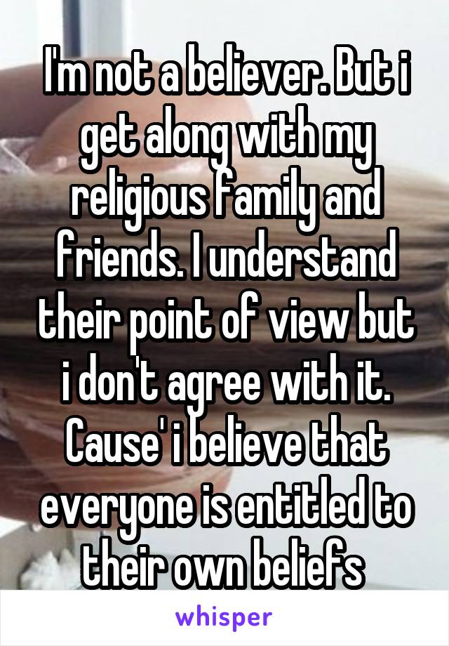 I'm not a believer. But i get along with my religious family and friends. I understand their point of view but i don't agree with it. Cause' i believe that everyone is entitled to their own beliefs 