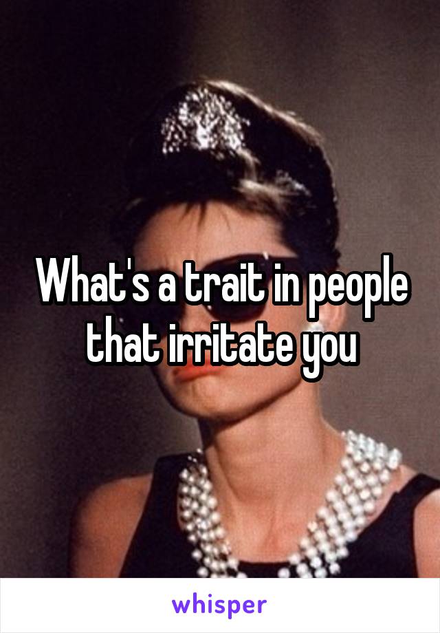 What's a trait in people that irritate you