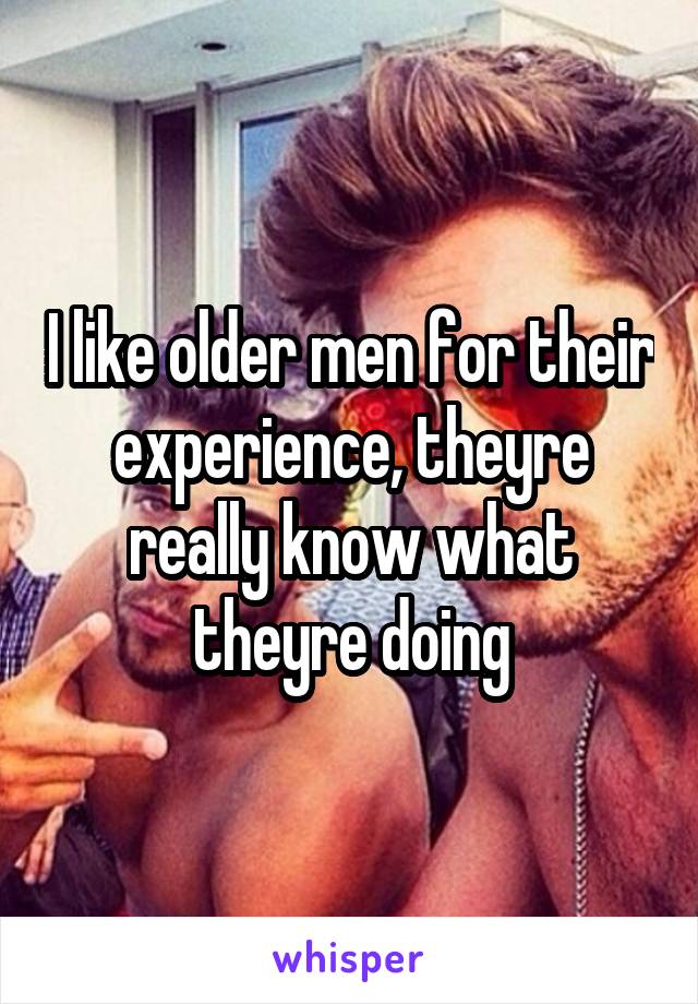 I like older men for their experience, theyre really know what theyre doing