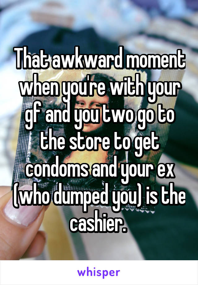 That awkward moment when you're with your gf and you two go to the store to get condoms and your ex (who dumped you) is the cashier. 