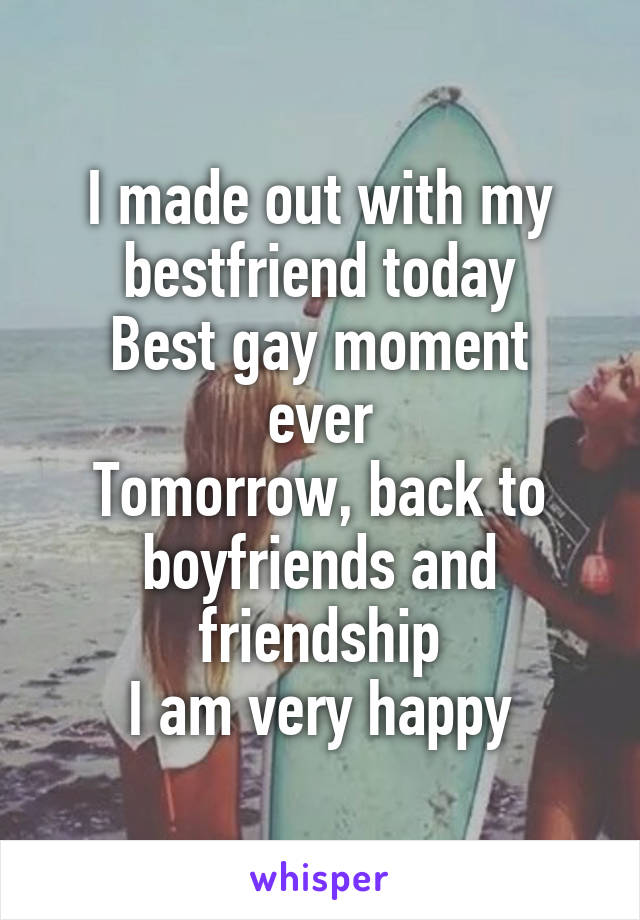 I made out with my bestfriend today
Best gay moment ever
Tomorrow, back to boyfriends and friendship
I am very happy