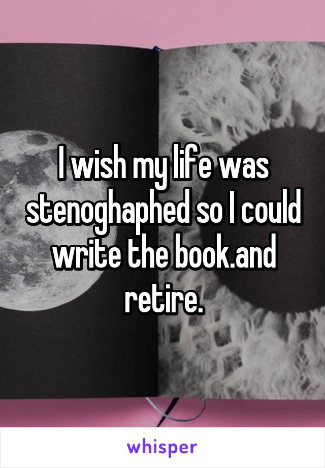 I wish my life was stenoghaphed so I could write the book.and retire.