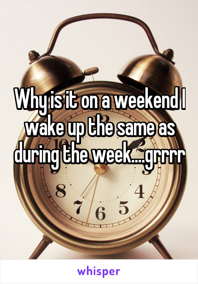 Why is it on a weekend I wake up the same as during the week....grrrr 