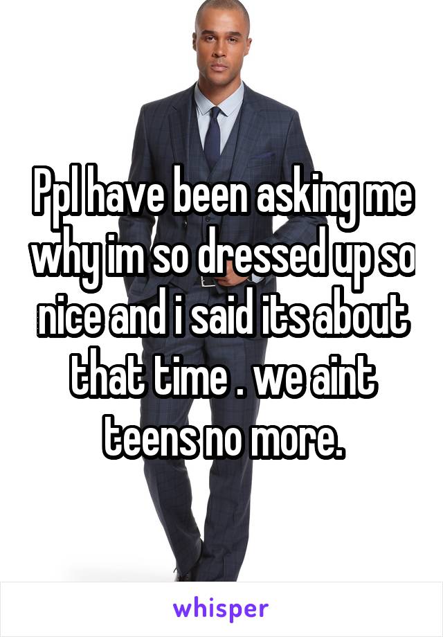 Ppl have been asking me why im so dressed up so nice and i said its about that time . we aint teens no more.