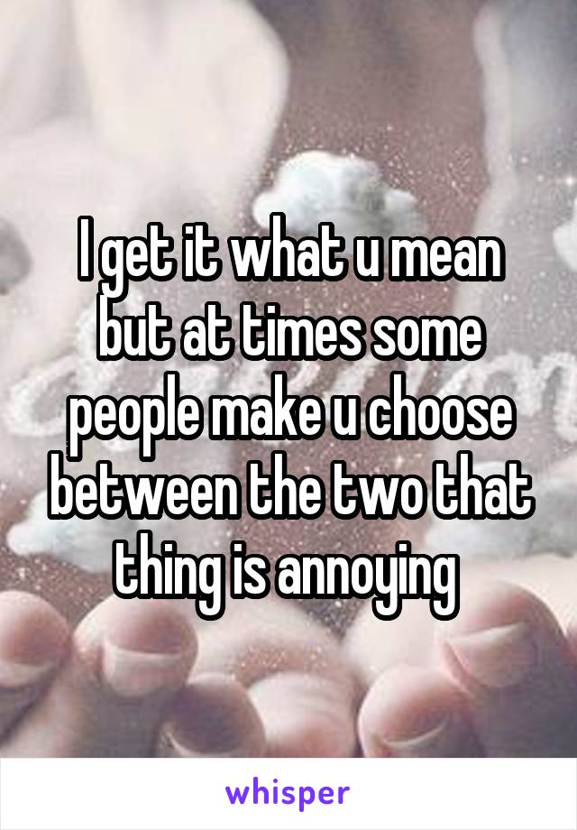 I get it what u mean but at times some people make u choose between the two that thing is annoying 