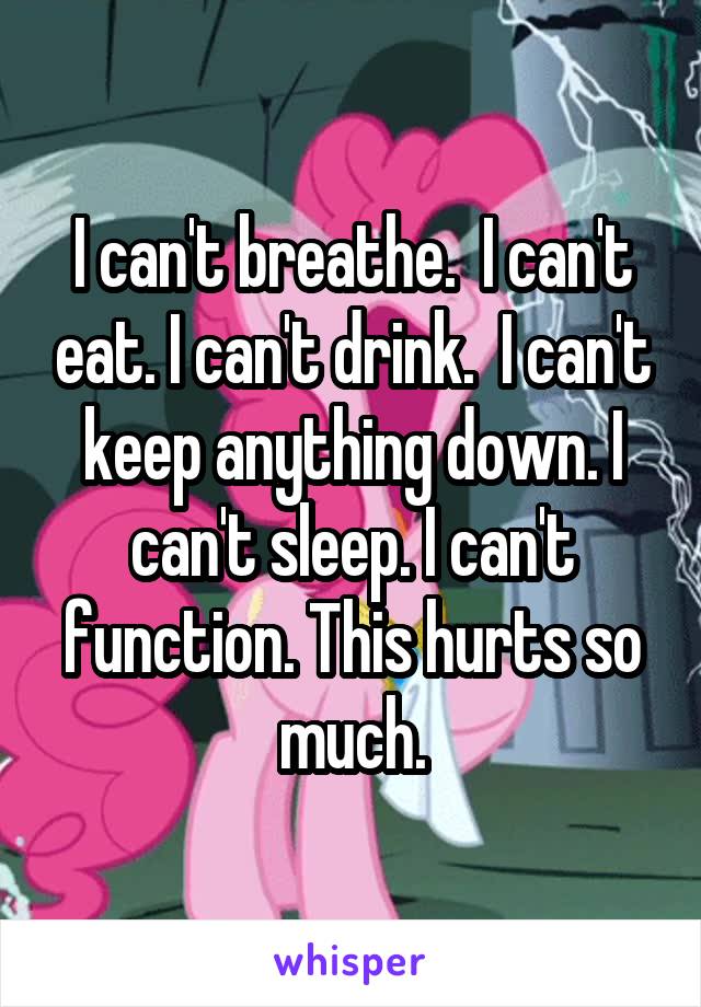 I can't breathe.  I can't eat. I can't drink.  I can't keep anything down. I can't sleep. I can't function. This hurts so much.