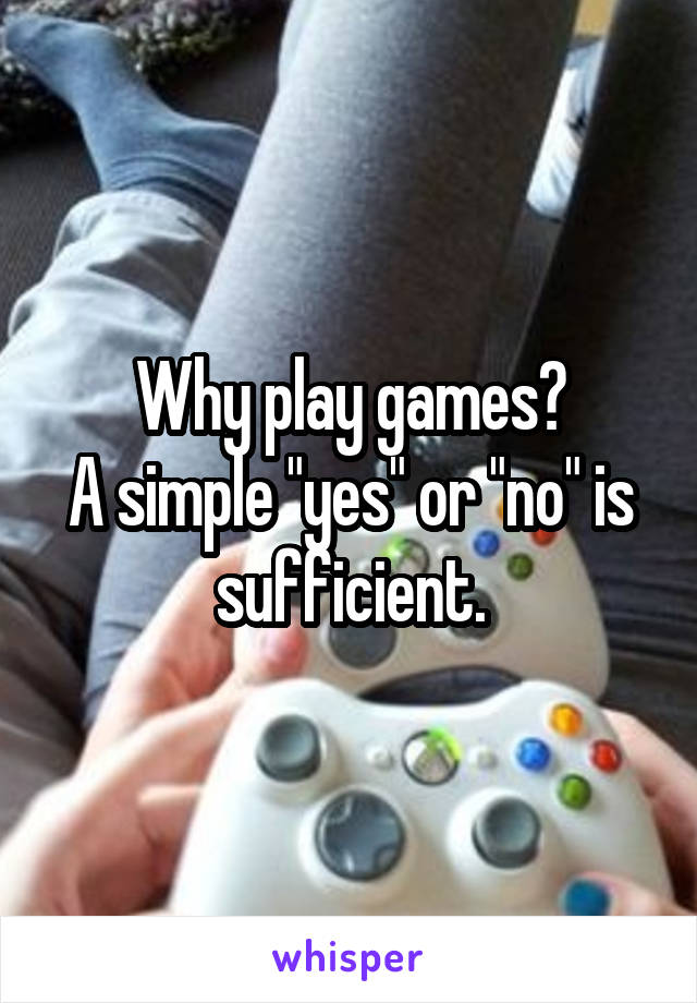 Why play games?
A simple "yes" or "no" is sufficient.