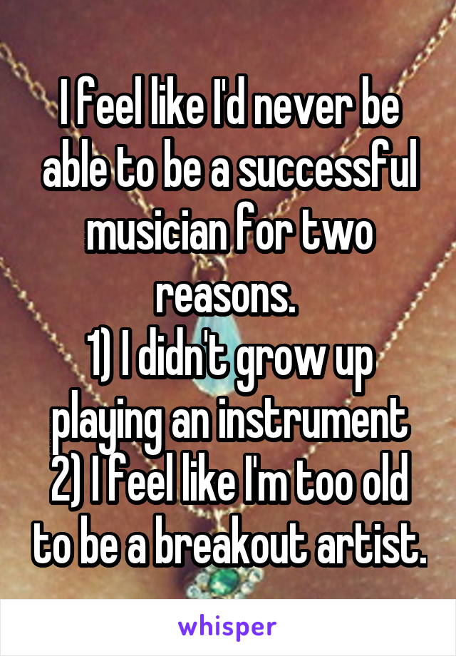 I feel like I'd never be able to be a successful musician for two reasons. 
1) I didn't grow up playing an instrument
2) I feel like I'm too old to be a breakout artist.