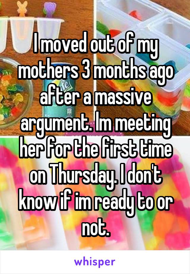 I moved out of my mothers 3 months ago after a massive argument. Im meeting her for the first time on Thursday. I don't know if im ready to or not.