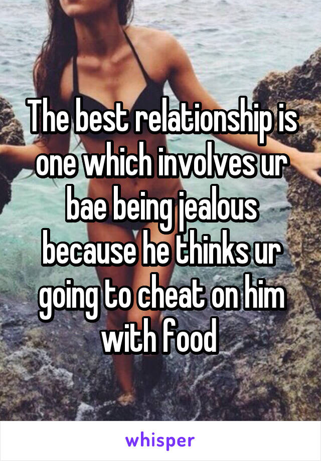 The best relationship is one which involves ur bae being jealous because he thinks ur going to cheat on him with food 