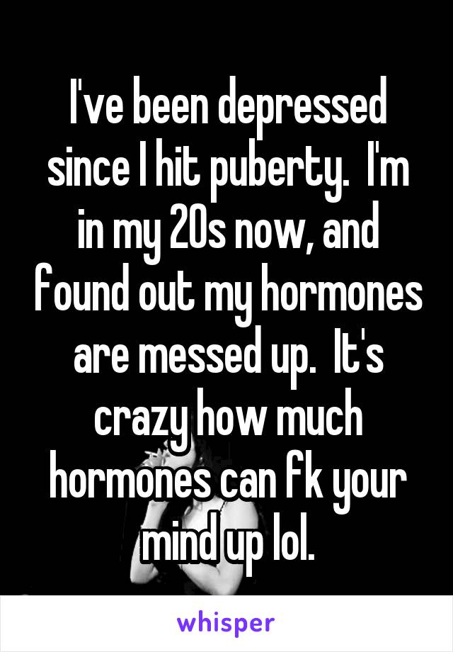 I've been depressed since I hit puberty.  I'm in my 20s now, and found out my hormones are messed up.  It's crazy how much hormones can fk your mind up lol.