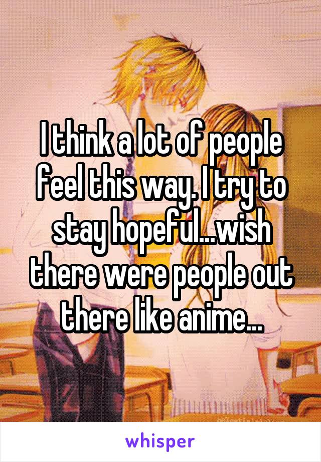 I think a lot of people feel this way. I try to stay hopeful...wish there were people out there like anime...