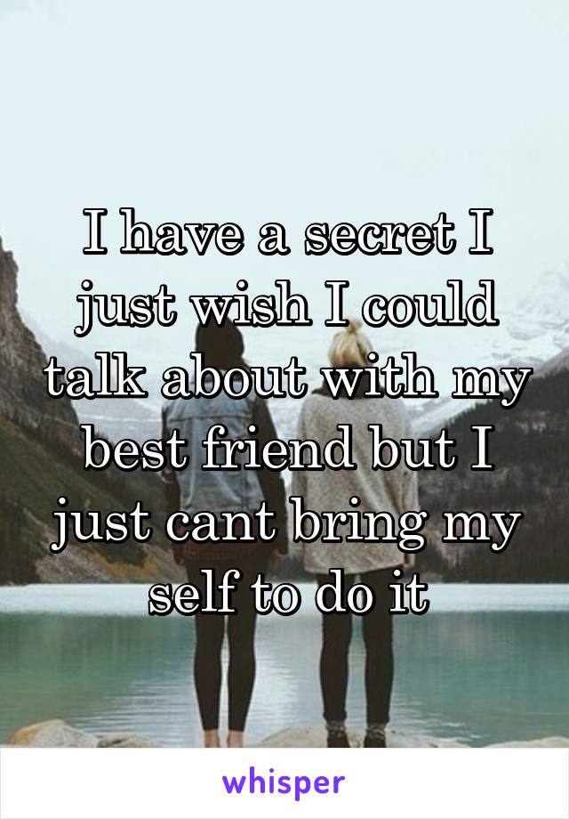 I have a secret I just wish I could talk about with my best friend but I just cant bring my self to do it