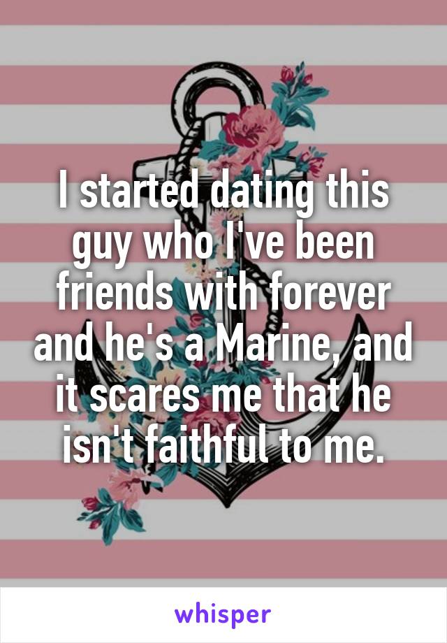 I started dating this guy who I've been friends with forever and he's a Marine, and it scares me that he isn't faithful to me.