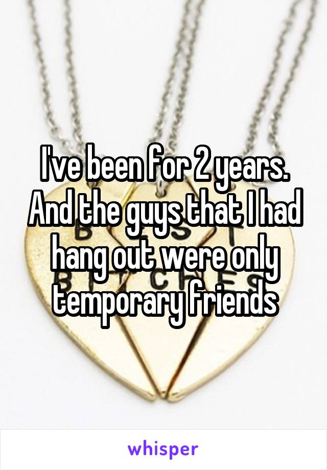 I've been for 2 years. And the guys that I had hang out were only temporary friends