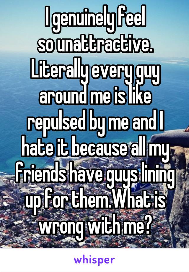 I genuinely feel
so unattractive. Literally every guy around me is like repulsed by me and I hate it because all my friends have guys lining up for them.What is wrong with me?
